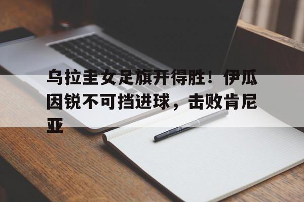 MK体育-乌拉圭女足旗开得胜！伊瓜因锐不可挡进球，击败肯尼亚